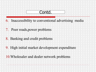 6.   Inaccessibility to conventional advertising  media 7.   Poor roads,power problems 8.  Banking and credit problems 9.  High initial market development expenditure  10. Wholesaler and dealer network problems Contd. 