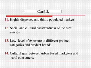 11.  Highly dispersed and thinly populated markets  12.  Social and cultural backwardness of the rural  masses.  13.  Low  level of exposure to different product  categories and product brands. 14.  Cultural gap  between urban based marketers and  rural consumers.  Contd. 