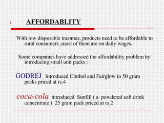 AFFORDABLITY With low disposable incomes, products need to be affordable to rural consumers ,most of them are on daily wages. Some companies have addressed the affordability problem by introducing small unit packs : GODREJ   Introduced Cinthol and Fairglow in 50 gram  packs priced at rs.4 coca-cola   introduced  Sunfill ( a  powdered soft drink concentrate )  25 gram pack priced at rs.2  