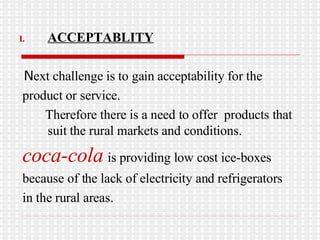 ACCEPTABLITY N ext challenge is to gain acceptability for the  product or service. Therefore there is a need to offer  products that suit the rural markets and conditions. coca-cola   is providing low cost ice-boxes because of the lack of electricity and refrigerators  in the rural areas. 
