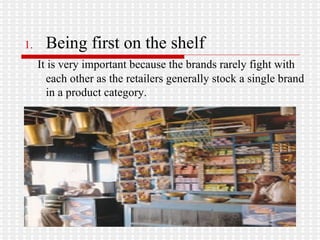 Being first on the shelf   It is very important because the brands rarely fight with each other as the retailers generally stock a single brand in a product category.  