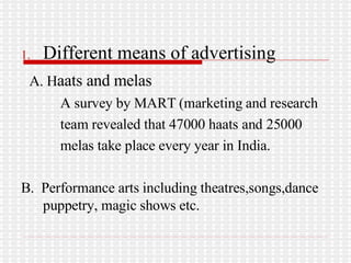 Different means of advertising A. H aats and melas A survey by MART (marketing and research team revealed that 47000 haats and 25000 melas take place every year in India. B.  Performance arts including theatres,songs,dance puppetry, magic shows etc. 