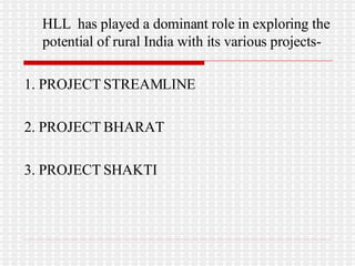 HLL  has played a dominant role in exploring the potential of rural India with its various projects- 1. PROJECT STREAMLINE 2. PROJECT BHARAT 3. PROJECT SHAKTI 