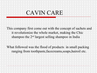 CAVIN CARE This company first come out with the concept of sachets and it revolutionize the whole market, making the Chic shampoo the 2 nd  largest selling shampoo in India What followed was the flood of products  in small packing ranging from toothpaste,facecreams,soaps,hairoil etc. 