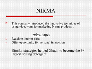 NIRMA This company introduced the innovative technique of using video vans for marketing Nirma products . Advantages   Reach to interior parts Offer opportunity for personal interaction . Similar strategies helped Ghadi  to become the 3 rd  largest selling detergent. 