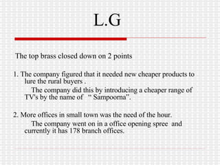 L.G The top brass closed down on 2 points 1. The company figured that it needed new cheaper products to lure the rural buyers . The company did this by introducing a cheaper range of  TV's by the name of  “ Sampoorna”. 2. More offices in small town was the need of the hour. The company went on in a office opening spree  and currently it has 178 branch offices. 