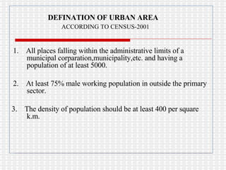 DEFINATION OF URBAN AREA ACCORDING TO CENSUS-2001 1.  All places falling within the administrative limits of a municipal corparation,municipality,etc. and having a population of at least 5000. 2.  At least 75% male working population in outside the primary sector. 3.  The density of population should be at least 400 per square k.m. 