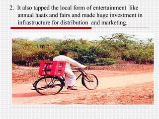 2.  It also tapped the local form of entertainment  like annual haats and fairs and made huge investment in infrastructure for distribution  and marketing.  