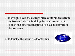 3. It brought down the average price of its products from rs.10 to rs.5,therby bridging the gap between soft drinks and other local options like tea, buttermilk or lemon water. 4. It doubled the spend on doordarshan 