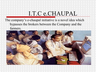 I.T.C e.CHAUPAL The company’s e-chaupal initiative is a novel idea which bypasses the brokers between the Company and the farmers. 