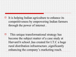 It is helping Indian agriculture to enhance its competitiveness by empowering Indian farmers through the power of internet . This unique transformational strategy has become the subject matter of a case study at Harvard b school ,has created for I.T.C a huge rural distribution infrastructure ,significantly enhancing the company’s marketing reach. 
