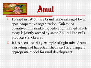 Formed in 1946,it is a brand name managed by an apex cooperative organization ,Gujarat co-operative milk marketing federation limited which today is jointly owned by some 2.41 million milk producers in Gujarat. It has been a sterling example of right mix of rural marketing and has established itself as a uniquely appropriate model for rural development.  