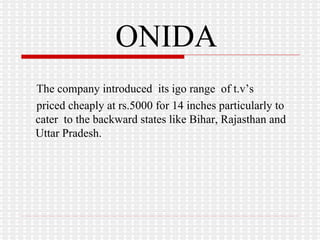 ONIDA The company introduced  its igo range  of t.v’s  priced cheaply at rs.5000 for 14 inches particularly to  cater  to the backward states like Bihar, Rajasthan and Uttar Pradesh. 
