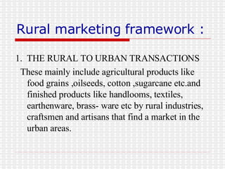Rural marketing framework : 1.  THE RURAL TO URBAN TRANSACTIONS These mainly include agricultural products like food grains ,oilseeds, cotton ,sugarcane etc.and finished products like handlooms, textiles, earthenware, brass- ware etc by rural industries, craftsmen and artisans that find a market in the urban areas. 
