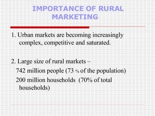IMPORTANCE OF RURAL    MARKETING 1. Urban markets are becoming increasingly complex, competitive and saturated.  2. Large size of rural markets – 742 million people (73  %  of the population) 200 million households  (70% of total households) 