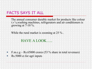 FACTS SAYS IT ALL The annual consumer durable market for products like colour t.v’s,washing machines, refrigerators and air conditioners is growing at 7-10 %. While the rural market is zooming at 25 % . HAVE A LOOK….. F.m.c.g – Rs.65000 crores (53 % share in total revenues) Rs.5000 cr.for agri inputs 