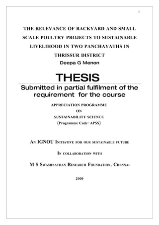 1




THE RELEVANCE OF BACKYARD AND SMALL
SCALE POULTRY PROJECTS TO SUSTAINABLE
  LIVELIHOOD IN TWO PANCHAYATHS IN
            THRISSUR DISTRICT
               Deepa G Menon



             THESIS
Submitted in partial fulfilment of the
   requirement for the course
           APPRECIATION PROGRAMME
                         ON
            SUSTAINABILITY SCIENCE
              (Programme Code: APSS)




  AN IGNOU INITIATIVE   FOR OUR SUSTAINABLE FUTURE


              IN   COLLABORATION WITH


  M S SWAMINATHAN RESEARCH FOUNDATION, CHENNAI

                        2009
 