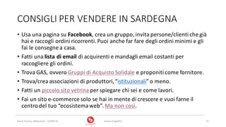 CONSIGLI	PER	VENDERE	IN	SARDEGNA
• Usa	una	pagina	su	Facebook,	crea	un	gruppo,	invita	persone/clienti	che	già	
hai	e	raccogli	ordini	ricorrenti.	Puoi	anche	far	fare	degli	ordini	minimi	e	gli	
fai	le	consegne	a	casa.
• Fatti	una	lista	di	email di	acquirenti	e	mandagli	email	costanti	per	
raccogliere	gli	ordini.
• Trova	GAS,	ovvero	Gruppi	di	Acquisto	Solidale e	proponiti	come	fornitore.
• Trova/crea	associazioni	di	produttori,	“istituzionali”	o	meno.
• Fatti	un	piccolo	sito	vetrina per	spiegare	chi	sei	e	come	lavori.
• Fai	un	sito	e-commerce	solo	se	hai	in	mente	di	crescere	e	vuoi	farne	il	
centro	del	tuo	“ecosistema	web”.	Ma	non	così.
www.strogoff.it 11Rural	Trainer,	Abbasanta	- 22/04/16
 