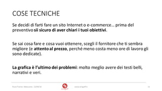 COSE	TECNICHE
Se	decidi	di	farti	fare	un	sito	Internet	o	e-commerce…	prima	del	
preventivo	sii	sicuro	di	aver	chiari	i	tuoi	obiettivi.
Se	sai	cosa	fare	e	cosa	vuoi	ottenere,	scegli	il	fornitore	che	ti	sembra	
migliore	(e	attento	al	prezzo,	perché	meno	costa	meno	ore	di	lavoro	gli	
sono	dedicate).
La	grafica	è	l’ultimo	dei	problemi:	molto	meglio	avere	dei	testi	belli,	
narrativi	e	veri.	
www.strogoff.it 13Rural	Trainer,	Abbasanta	- 22/04/16
 