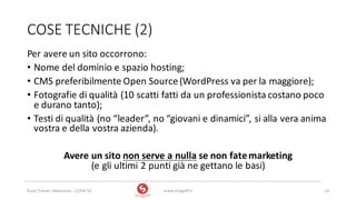 COSE	TECNICHE	(2)
Per	avere	un	sito	occorrono:
• Nome	del	dominio	e	spazio	hosting;
• CMS	preferibilmente	Open	Source	(WordPress va	per	la	maggiore);
• Fotografie	di	qualità	(10	scatti	fatti	da	un	professionista	costano	poco	
e	durano	tanto);
• Testi	di	qualità	(no	“leader”,	no	“giovani	e	dinamici”,	si	alla	vera	anima	
vostra	e	della	vostra	azienda).
Avere	un	sito	non	serve	a	nulla se	non	fate	marketing
(e	gli	ultimi	2	punti	già	ne	gettano	le	basi)
www.strogoff.it 14Rural	Trainer,	Abbasanta	- 22/04/16
 