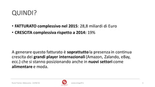 QUINDI?
www.strogoff.it 3Rural	Trainer,	Abbasanta	- 22/04/16
• FATTURATO	complessivo	nel	2015:	28,8	miliardi	di	Euro
• CRESCITA	complessiva	rispetto	a	2014: 19%	
A	generare	questo	fatturato	è	soprattuttola	presenza	in	continua	
crescita	dei	grandi	player	internazionali (Amazon,	Zalando,	eBay,	
ecc.)	che	si	stanno	posizionando	anche	in	nuovi	settori	come	
alimentare e	moda.
 
