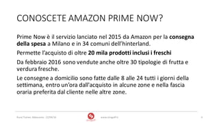 CONOSCETE	AMAZON	PRIME	NOW?
www.strogoff.it 4Rural	Trainer,	Abbasanta	- 22/04/16
Prime	Now è	il	servizio	lanciato	nel	2015	da	Amazon	per	la	consegna	
della	spesa	a	Milano	e	in	34	comuni	dell’hinterland.	
Permette	l’acquisto	di	oltre	20	mila	prodotti	inclusi	i	freschi
Da	febbraio	2016	sono	vendute	anche	oltre	30	tipologie	di	frutta	e	
verdura	fresche.	
Le	consegne	a	domicilio	sono	fatte	dalle	8	alle	24	tutti	i	giorni	della	
settimana,	entro	un’ora	dall'acquisto	in	alcune	zone	e	nella	fascia	
oraria	preferita	dal	cliente	nelle	altre	zone.
 