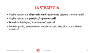 LA	STRATEGIA.
• Voglio	vendere	al	cliente	finale	direttamente	oppure	tramite	terzi?	
• Voglio	vendere	ai	grossisti/supermercati?
• Dove?	In	Sardegna,	”continente”,	estero?
• Sono	in	grado,	adesso	o	con	un	piano	concreto,	di	arrivare	ai	miei	
obiettivi?
www.strogoff.it 9Rural	Trainer,	Abbasanta	- 22/04/16
 