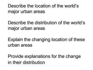 Describe the location of the world’s major urban areas  Describe the distribution of the world’s major urban areas   Explain the changing location of these urban areas  Provide explanations for the change in their distribution   