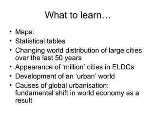 What to learn… Maps: Statistical tables Changing world distribution of large cities over the last 50 years Appearance of ‘million’ cities in ELDCs Development of an ‘urban’ world Causes of global urbanisation: fundamental shift in world economy as a result 