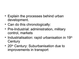 Explain the processes behind urban development. Can do this chronologically: Pre-Industrial: administration, military control, markets Industrialisation: rapid urbanisation in 19 th  Century 20 th  Century: Suburbanisation due to improvements in transport 