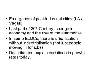 Emergence of post-industrial cities (LA / Vegas) Last part of 20 th  Century: change in economy and the rise of the automobile In some ELDCs, there is urbanisation without industrialisation (not just people moving in for jobs) Describe and explain variations in growth rates today. 
