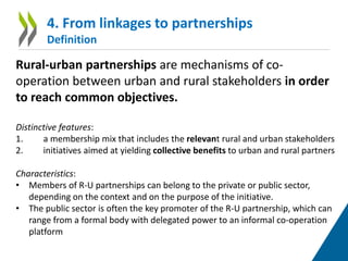 4. From linkages to partnerships
Definition
Rural-urban partnerships are mechanisms of co-
operation between urban and rural stakeholders in order
to reach common objectives.
Distinctive features:
1. a membership mix that includes the relevant rural and urban stakeholders
2. initiatives aimed at yielding collective benefits to urban and rural partners
Characteristics:
• Members of R-U partnerships can belong to the private or public sector,
depending on the context and on the purpose of the initiative.
• The public sector is often the key promoter of the R-U partnership, which can
range from a formal body with delegated power to an informal co-operation
platform
 