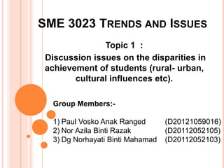 SME 3023 TRENDS AND ISSUES 
Topic 1 : 
Discussion issues on the disparities in 
achievement of students (rural- urban, 
cultural influences etc). 
Group Members:- 
1) Paul Vosko Anak Ranged (D20121059016) 
2) Nor Azila Binti Razak (D20112052105) 
3) Dg Norhayati Binti Mahamad (D20112052103) 
 