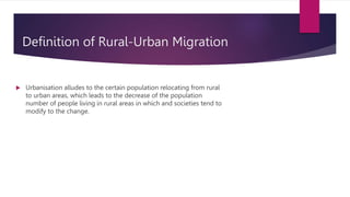 Definition of Rural-Urban Migration
 Urbanisation alludes to the certain population relocating from rural
to urban areas, which leads to the decrease of the population
number of people living in rural areas in which and societies tend to
modify to the change.
 