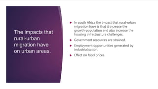 The impacts that
rural-urban
migration have
on urban areas.
 In south Africa the impact that rural-urban
migration have is that it increase the
growth-population and also increase the
housing infrastructure challenges.
 Government resources are strained.
 Employment opportunities generated by
industrialisation.
 Effect on food prices.
 