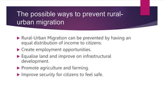 The possible ways to prevent rural-
urban migration
 Rural-Urban Migration can be prevented by having an
equal distribution of income to citizens.
 Create employment opportunities.
 Equalise land and improve on infrastructural
development.
 Promote agriculture and farming.
 Improve security for citizens to feel safe.
 