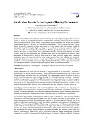 Developing Country Studies                                                                       www.iiste.org
ISSN 2224-607X (Paper) ISSN 2225-0565 (Online)
Vol 2, No.6, 2012


Rural-Urban Poverty Nexus: Impact of Housing Environment
                                     Dr Saidatulakmal1 and Madiha Riaz2*
                    1.    Senior Lecturer, School of Social Science, University Sains Malaysia
                     2.    PhD Student, School of Social Science, University Sains Malaysia
                          * E-mail of the corresponding author: madihatarar@hotmail.com
Abstract
Poverty has several dimensions and multi formation. Usually it is defined by focusing narrowly on income
poverty or broadly by including lack of access to opportunities for raising standards of living. Strategies
aimed at poverty reduction need to identify factors that are strongly associated with poverty and agreeable
to modification by policy. This study uses integrated Household Survey (2009-10) data collected by Federal
Bureau of Statistics to examine possible determinants of poverty status, employing Bivariate models. In
general, this study tries to seek in depth knowledge of the household environmental and public utilities for
poverty status that account for poverty differentials in Pakistan specifically in urban and rural areas. The
intensity of poverty is more in rural areas compared to urban for the same characteristics of variable
viz-a-viz more poor are concentrated and residing in rural areas We find ownership of assets is a key
determinant in defining poverty status in both areas but in rural region its impact more. Population
occupying a house with more rooms, having better sewage system, Piped water and toilet type are mostly
belonging to the class which is non-poor in both regions. Moreover, transitory poor class having defined
variables have more probability to come out of poverty line defined. Policy makers might target transitory
poor class first to break the vicious circle by providing them better household environments.
Keywords; Poverty Status, Transitory poor, Extreme poor, Public utilities, Housing Environment.
1. Introduction
Poverty is being deficient in any absolute definition, at any given time it can be measured as a shortfall in a
minimum level of income needed to provide a respectable living standard including food, clothing, and
affordable housing. It refers to either lack of command over commodities in general or inability to obtain a
specific type of consumption (food, clothing, housing etc.) deemed essential to constitute a reasonable
standard. Living standard is not determined by income and consumption alone, but non-economic aspects
such as life expectancy, mortality, access to clean drinking water, education, health, sanitation, electricity
and security are also important measures of well being. Critical variables that contribute to improve living
standards are health facilities, drinking water, sanitation facilities, and availability of public utilities etc.

In developing countries nutrition and health is common problem which get severity in case of poverty. This
situation provokes a vicious circle of low productivity, low wages, malnutrition, ill-health and low working
capacity. The interaction between poor health and working conditions and poverty determines a distinctive
morbidity-mortality pattern among poor community, which is due to the combination of malnutrition.

The eradication of poverty has been a subject of debate in world for decades, yet it was in recent years that
seriousness of the situation was realized globally and specific efforts were taken in this direction. In the
same way reducing poverty has the remained main objective of the policy makers in Pakistan. The living
conditions of Pakistan’s poor and poverty alleviation have gained more importance since the adoption of
Millennium Development goals (MDGs). The existing work on poverty in Pakistan reveals that a large
number of efforts have been made to estimate the extent of poverty in Pakistan during the last two decades.
However, this study is not concerned with the measurement of poverty rather this focuses on the dynamics
and determinants of poverty which categorize the entire population into different classes/bands like
non-poor, transitory poor and extremely poor. It employs Bivariate logit models using Pakistan Household
Integrated Survey (2009-10) conducted by Federal Bureau of Statistics Pakistan to identify the factors


                                                       29
 