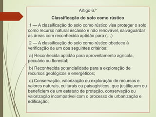 Artigo 6.º
Classificação do solo como rústico
1 — A classificação do solo como rústico visa proteger o solo
como recurso natural escasso e não renovável, salvaguardar
as áreas com reconhecida aptidão para (…)
2 — A classificação do solo como rústico obedece à
verificação de um dos seguintes critérios:
a) Reconhecida aptidão para aproveitamento agrícola,
pecuário ou florestal;
b) Reconhecida potencialidade para a exploração de
recursos geológicos e energéticos;
c) Conservação, valorização ou exploração de recursos e
valores naturais, culturais ou paisagísticos, que justifiquem ou
beneficiem de um estatuto de proteção, conservação ou
valorização incompatível com o processo de urbanização e
edificação;
 