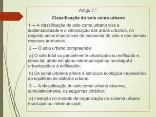 Artigo 7.º
Classificação do solo como urbano
1 — A classificação do solo como urbano visa a
sustentabilidade e a valorização das áreas urbanas, no
respeito pelos imperativos de economia do solo e dos demais
recursos territoriais.
2 — O solo urbano compreende:
a) O solo total ou parcialmente urbanizado ou edificado e,
como tal, afeto em plano intermunicipal ou municipal à
urbanização e à edificação;
b) Os solos urbanos afetos à estrutura ecológica necessários
ao equilíbrio do sistema urbano.
3 — A classificação do solo como urbano observa,
cumulativamente, os seguintes critérios:
a) Inserção no modelo de organização do sistema urbano
municipal ou intermunicipal;
 