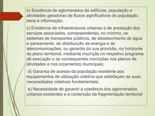 b) Existência de aglomerados de edifícios, população e
atividades geradoras de fluxos significativos de população,
bens e informação;
c) Existência de infraestruturas urbanas e de prestação dos
serviços associados, compreendendo, no mínimo, os
sistemas de transportes públicos, de abastecimento de água
e saneamento, de distribuição de energia e de
telecomunicações, ou garantia da sua provisão, no horizonte
do plano territorial, mediante inscrição no respetivo programa
de execução e as consequentes inscrições nos planos de
atividades e nos orçamentos municipais;
d) Garantia de acesso da população residente aos
equipamentos de utilização coletiva que satisfaçam as suas
necessidades coletivas fundamentais;
e) Necessidade de garantir a coerência dos aglomerados
urbanos existentes e a contenção da fragmentação territorial
 