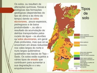 Tipos
de
solo
Os solos, ou resultam de
alterações químicas, físicas e
biológicas das formações
geológicas (dependentes do
tipo de clima e do ritmo do
tempo) dando os solos
eluvionares, pouco espessos,
pedregosos e de baixa
produtividade –, ou são o
resultado da acumulação de
detritos transportados pelos
cursos de água – os aluviões
ou solos aluvionares, em geral
mais profundos, mas que só se
encontram em áreas reduzidas
nos vales largos do norte e
nuns largos quilómetros
quadrados nas bacias do Tejo –
Sado. Os solos estão sujeitos a
vários tipos de erosão que
contribuem para aumentar a
sua degradação e o seu
empobrecimento
http://www.igeo.pt/atlas/cap1/Cap1d_6.html
Solos castanhos
Solos pedregosos pouco
evoluídos
Solos argilosos
Solos ácidos
Solos sobre depósitos
fluviais recentes
Solos mtº pouco evoluídos
Solos negros argilosos
Solos pouco evoluídos em
montanhas
Solos ligados a toalhas de
água salgada
Solos fracamente
permeáveis
 