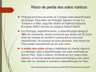 Risco de perda dos solos rústicos
 Portugal encontra-se entre os 3 países mais desertificados
da Europa. Para além de Portugal, figuram no top 3 a
Turquia e a Itália, segundo dados da Agência Espacial
Europeia (AEE) através do projecto Desert Watch.
 Em Portugal, especificamente, a desertificação atinge já
36% do continente, sendo previsível que dentro de 20 anos
mais de metade do território continental se encontre
desertificado. No espaço de duas décadas, dois terços do
País podem transformar-se em solo árido.
 A aridez dos solos atinge a totalidade do interior algarvio
e o Alentejo. Mas a desertificação não está confinada ao
Sul do País. Todo o interior, do Norte ao Sul, está a ficar
deserto, a nível de perda de potencial biológico dos solos.
Mas não só, também é humana a desertificação do País.
https://detrolhaaengenheiro.wordpress.com/2007/08/31/desertificacao-em-portugal/
 