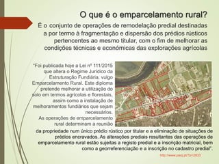 O que é o emparcelamento rural?
É o conjunto de operações de remodelação predial destinadas
a por termo à fragmentação e dispersão dos prédios rústicos
pertencentes ao mesmo titular, com o fim de melhorar as
condições técnicas e económicas das explorações agrícolas
“Foi publicada hoje a Lei nº 111/2015
que altera o Regime Jurídico da
Estruturação Fundiária, vulgo
Emparcelamento Rural. Este diploma
pretende melhorar a utilização do
solo em termos agrícolas e florestais,
assim como a instalação de
melhoramentos fundiários que sejam
necessários.
As operações de emparcelamento
rural determinam a reunião
da propriedade num único prédio rústico por titular e a eliminação de situações de
prédios encravados. As alterações prediais resultantes das operações de
emparcelamento rural estão sujeitas a registo predial e a inscrição matricial, bem
como a georreferenciação e a inscrição no cadastro predial”.
http://www.paoj.pt/?p=2833
 