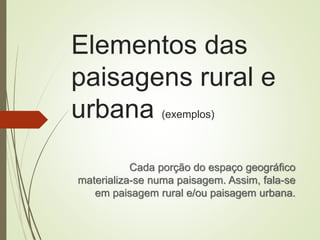 Elementos das
paisagens rural e
urbana (exemplos)
Cada porção do espaço geográfico
materializa-se numa paisagem. Assim, fala-se
em paisagem rural e/ou paisagem urbana.
 