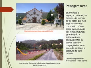 http://cortesdomeio.blogs.sapo.pt/2009/05/
Paisagem rural:
e) Afetação a
espaços culturais, de
turismo, de recreio
ou de lazer que não
seja classificado
como solo urbano,
ainda que ocupado
por infraestruturas;
g) Afetação a
infraestruturas,
equipamentos ou
outros tipos de
ocupação humana
que não confiram o
estatuto de solo
urbano;
Decreto Regulamentar
nº15/2015 de 19 de agosto
Uma ecovia, forma da valorização da paisagem rural:
lazer e desporto
 