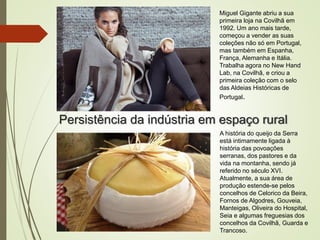 Persistência da indústria em espaço rural
Miguel Gigante abriu a sua
primeira loja na Covilhã em
1992. Um ano mais tarde,
começou a vender as suas
coleções não só em Portugal,
mas também em Espanha,
França, Alemanha e Itália.
Trabalha agora no New Hand
Lab, na Covilhã, e criou a
primeira coleção com o selo
das Aldeias Históricas de
Portugal.
A história do queijo da Serra
está intimamente ligada à
história das povoações
serranas, dos pastores e da
vida na montanha, sendo já
referido no século XVI.
Atualmente, a sua área de
produção estende-se pelos
concelhos de Celorico da Beira,
Fornos de Algodres, Gouveia,
Manteigas, Oliveira do Hospital,
Seia e algumas freguesias dos
concelhos da Covilhã, Guarda e
Trancoso.
 