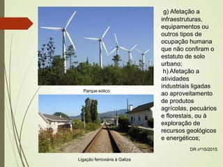 g) Afetação a
infraestruturas,
equipamentos ou
outros tipos de
ocupação humana
que não confiram o
estatuto de solo
urbano;
h) Afetação a
atividades
industriais ligadas
ao aproveitamento
de produtos
agrícolas, pecuários
e florestais, ou à
exploração de
recursos geológicos
e energéticos;
DR nº15/2015
Parque eólico
Ligação ferroviária à Galiza
 