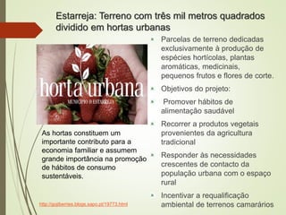 Estarreja: Terreno com três mil metros quadrados
dividido em hortas urbanas
Parcelas de terreno dedicadas
exclusivamente à produção de
espécies hortícolas, plantas
aromáticas, medicinais,
pequenos frutos e flores de corte.
Objetivos do projeto:
Promover hábitos de
alimentação saudável
Recorrer a produtos vegetais
provenientes da agricultura
tradicional
Responder às necessidades
crescentes de contacto da
população urbana com o espaço
rural
Incentivar a requalificação
ambiental de terrenos camarários
As hortas constituem um
importante contributo para a
economia familiar e assumem
grande importância na promoção
de hábitos de consumo
sustentáveis.
http://gojiberries.blogs.sapo.pt/19773.html
 