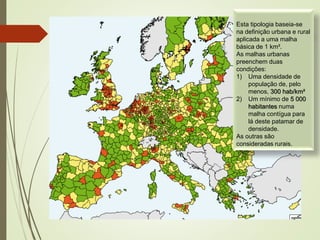 Esta tipologia baseia-se
na definição urbana e rural
aplicada a uma malha
básica de 1 km².
As malhas urbanas
preenchem duas
condições:
1) Uma densidade de
população de, pelo
menos, 300 hab/km²
2) Um mínimo de 5 000
habitantes numa
malha contígua para
lá deste patamar de
densidade.
As outras são
consideradas rurais.
 