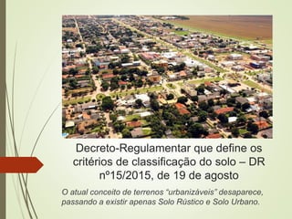 Decreto-Regulamentar que define os
critérios de classificação do solo – DR
nº15/2015, de 19 de agosto
O atual conceito de terrenos “urbanizáveis” desaparece,
passando a existir apenas Solo Rústico e Solo Urbano.
 